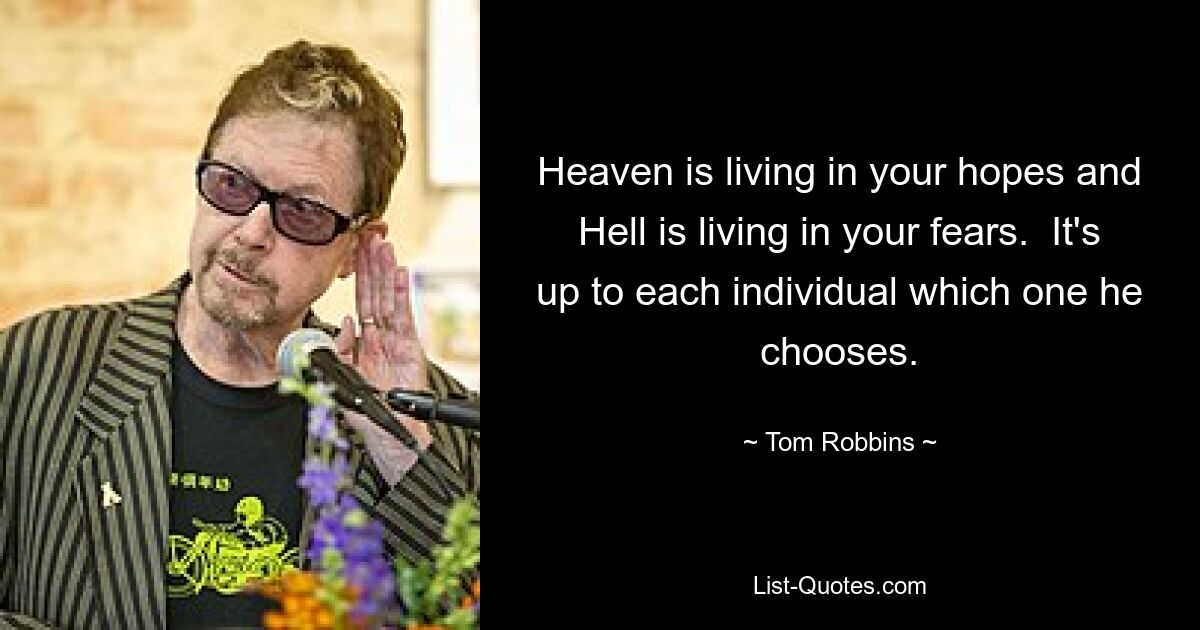 Heaven is living in your hopes and Hell is living in your fears.  It's up to each individual which one he chooses. — © Tom Robbins