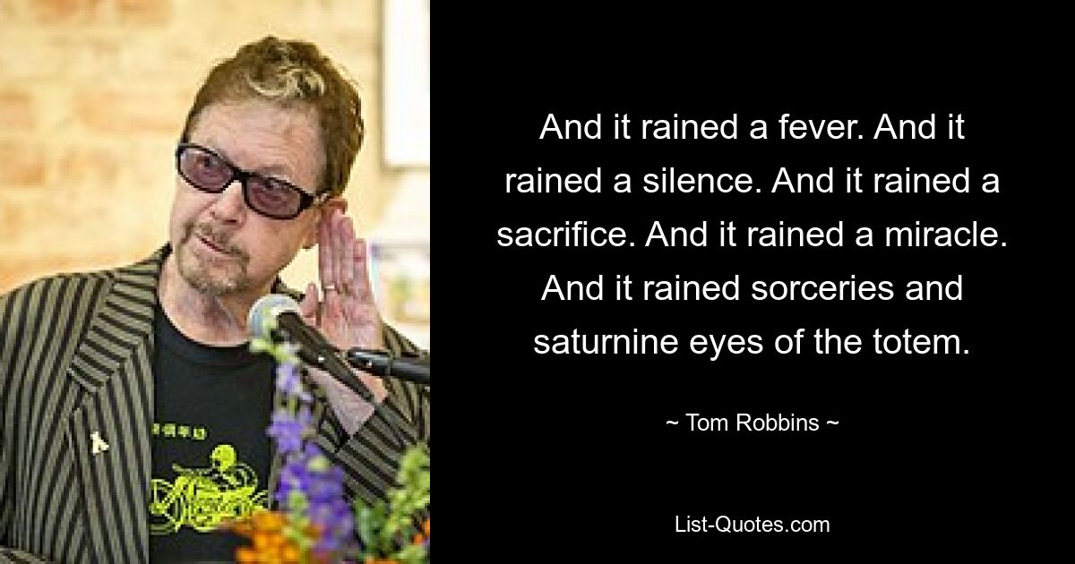 And it rained a fever. And it rained a silence. And it rained a sacrifice. And it rained a miracle. And it rained sorceries and saturnine eyes of the totem. — © Tom Robbins