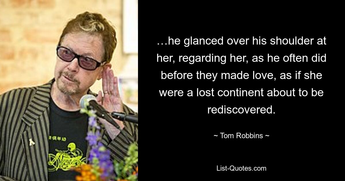 …he glanced over his shoulder at her, regarding her, as he often did before they made love, as if she were a lost continent about to be rediscovered. — © Tom Robbins