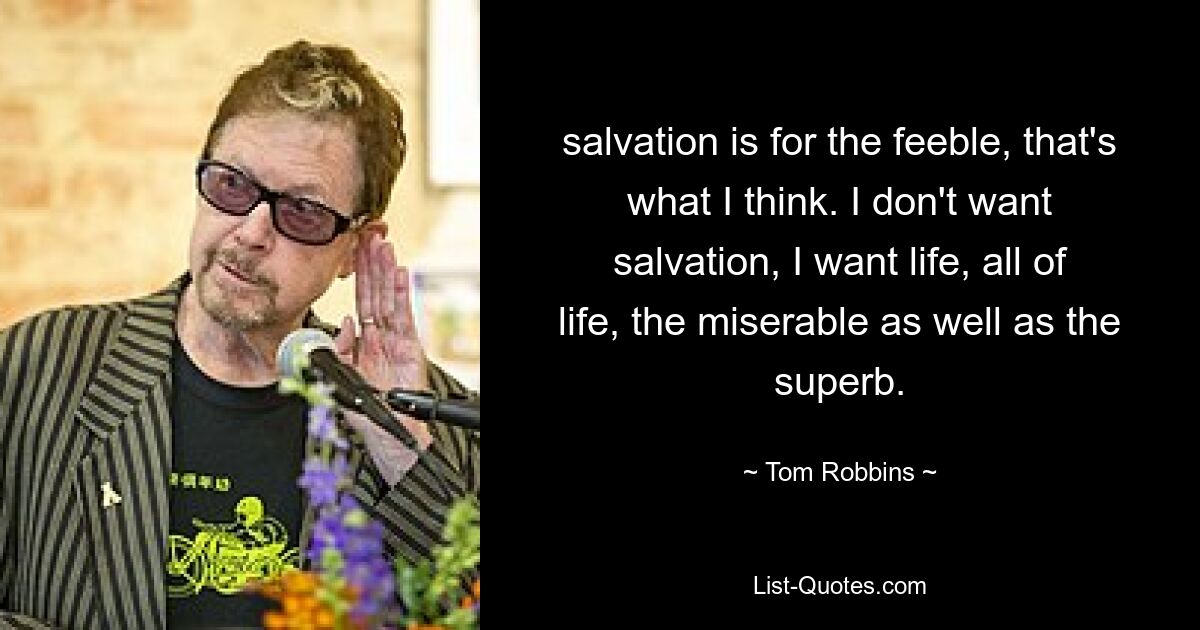 salvation is for the feeble, that's what I think. I don't want salvation, I want life, all of life, the miserable as well as the superb. — © Tom Robbins