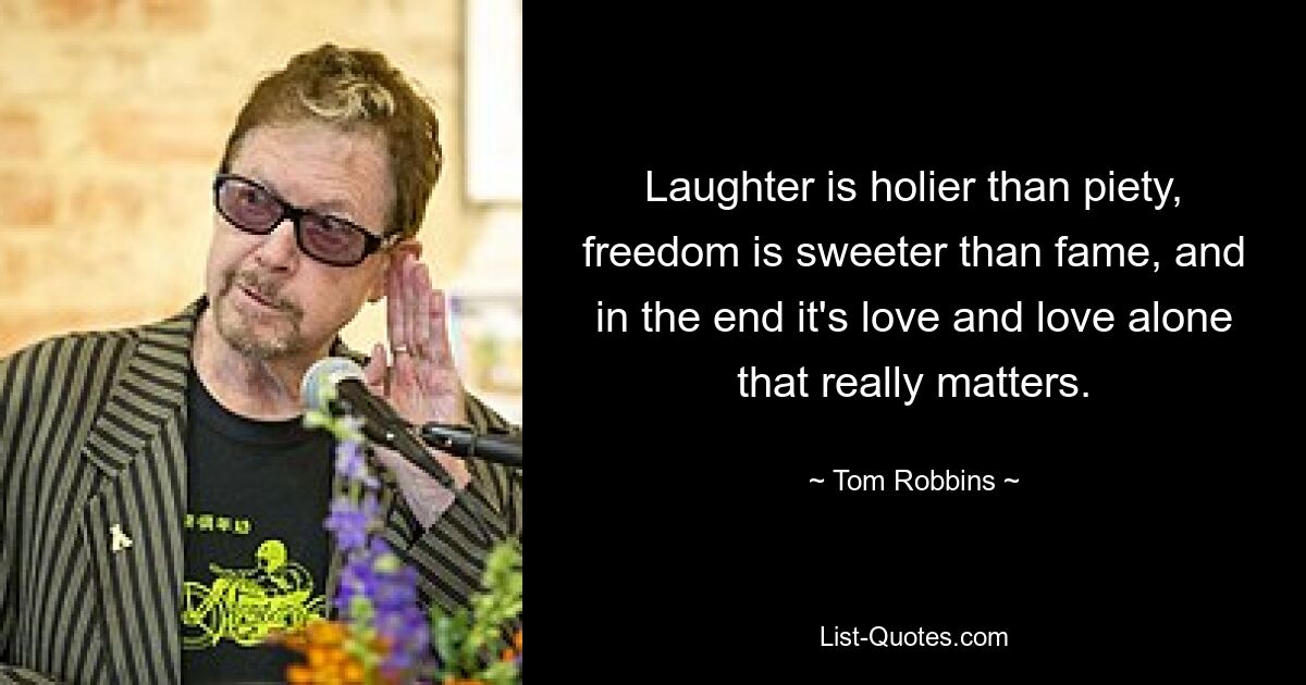 Laughter is holier than piety, freedom is sweeter than fame, and in the end it's love and love alone that really matters. — © Tom Robbins