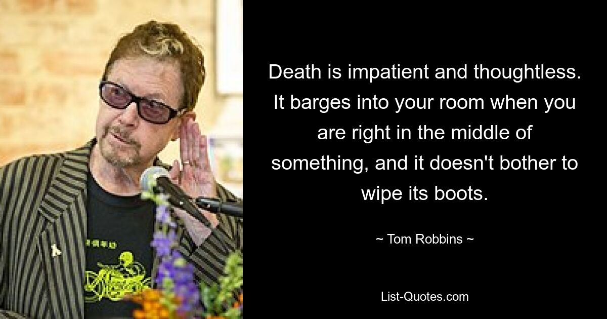 Death is impatient and thoughtless. It barges into your room when you are right in the middle of something, and it doesn't bother to wipe its boots. — © Tom Robbins