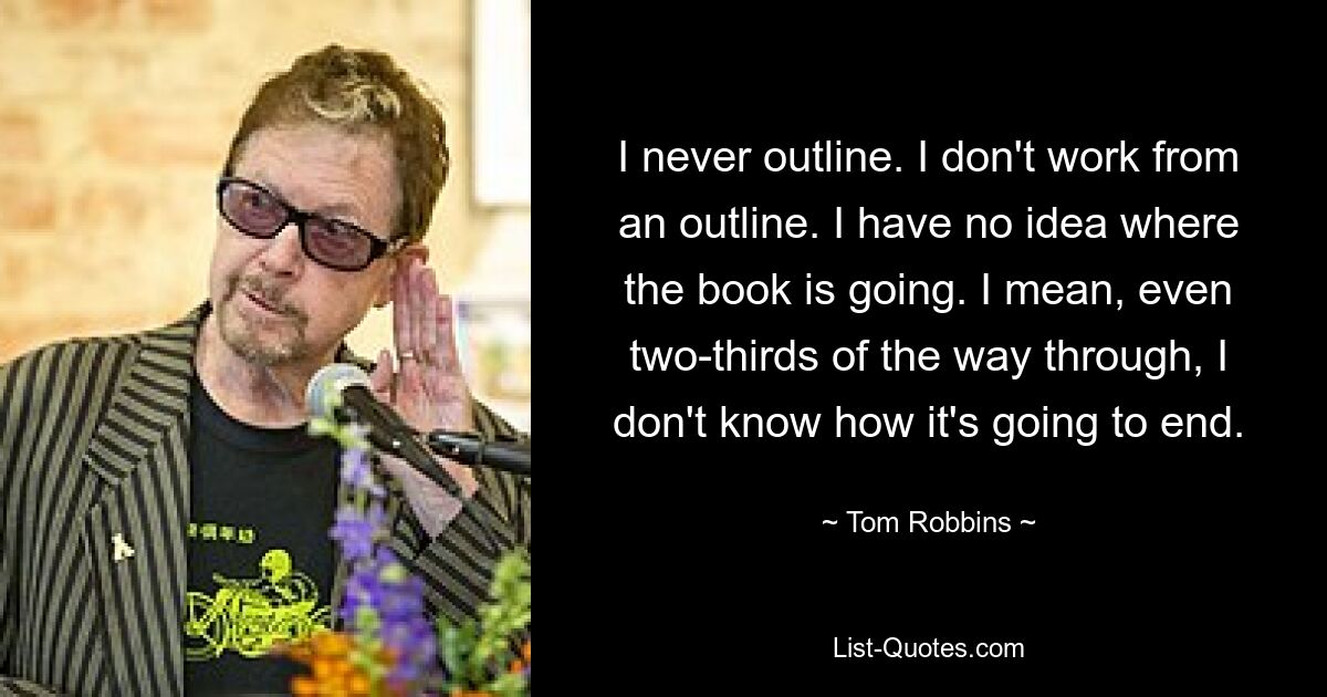 I never outline. I don't work from an outline. I have no idea where the book is going. I mean, even two-thirds of the way through, I don't know how it's going to end. — © Tom Robbins