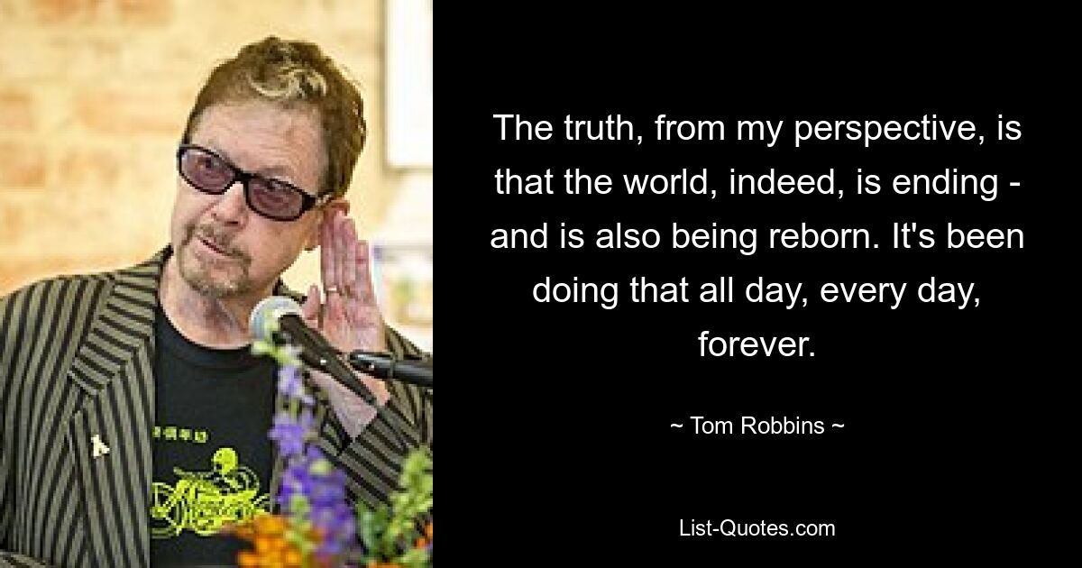 The truth, from my perspective, is that the world, indeed, is ending - and is also being reborn. It's been doing that all day, every day, forever. — © Tom Robbins