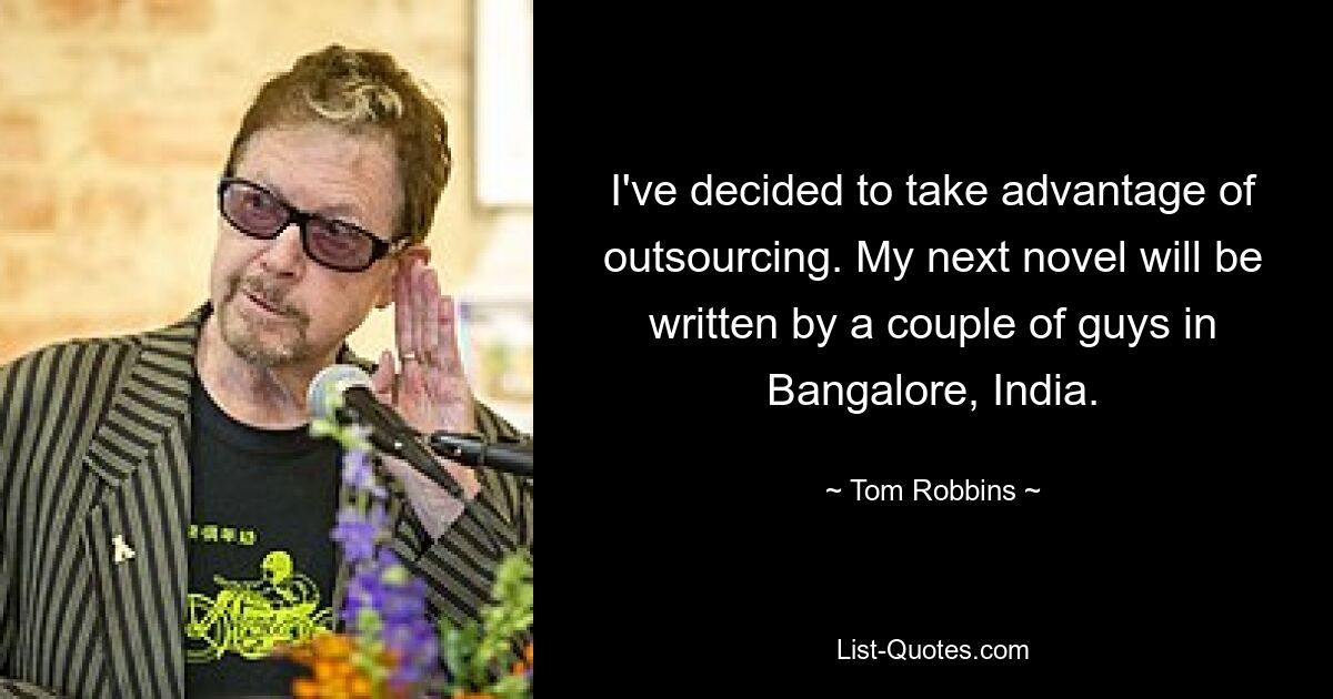 I've decided to take advantage of outsourcing. My next novel will be written by a couple of guys in Bangalore, India. — © Tom Robbins