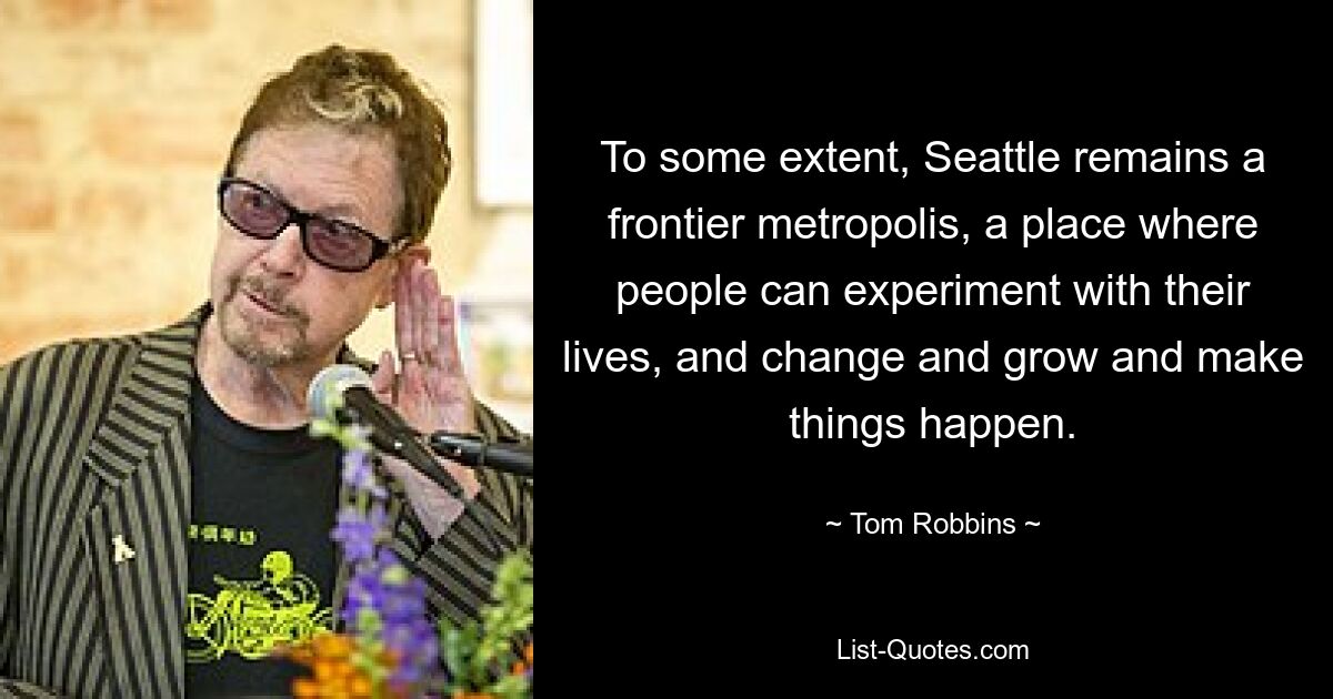 To some extent, Seattle remains a frontier metropolis, a place where people can experiment with their lives, and change and grow and make things happen. — © Tom Robbins