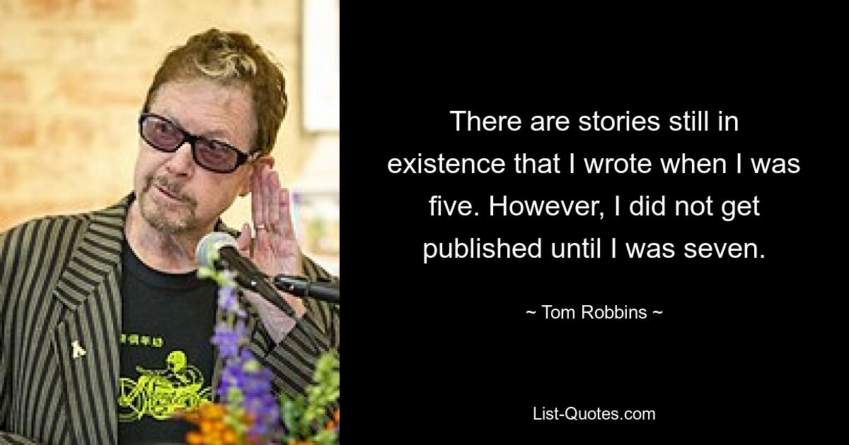 There are stories still in existence that I wrote when I was five. However, I did not get published until I was seven. — © Tom Robbins