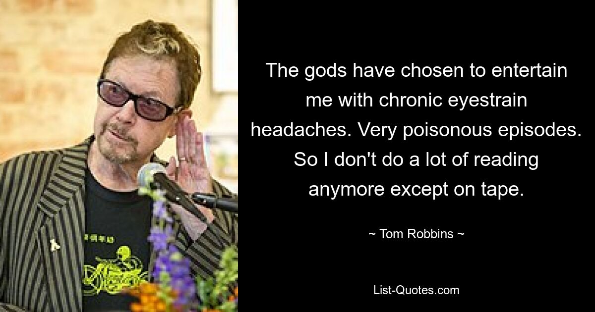 The gods have chosen to entertain me with chronic eyestrain headaches. Very poisonous episodes. So I don't do a lot of reading anymore except on tape. — © Tom Robbins