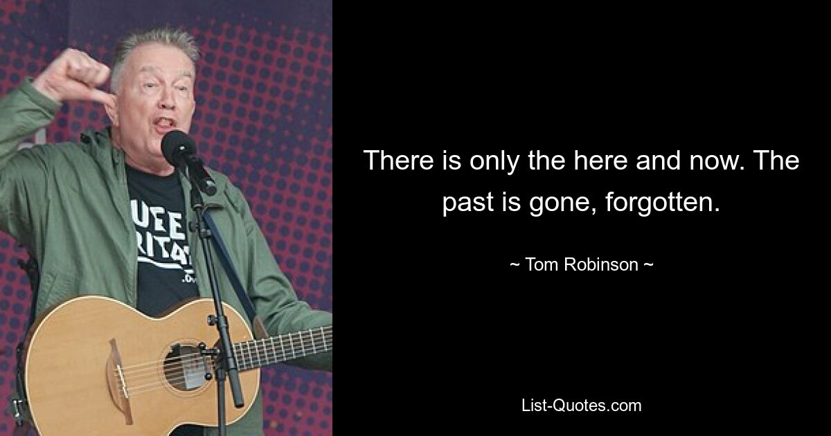 There is only the here and now. The past is gone, forgotten. — © Tom Robinson