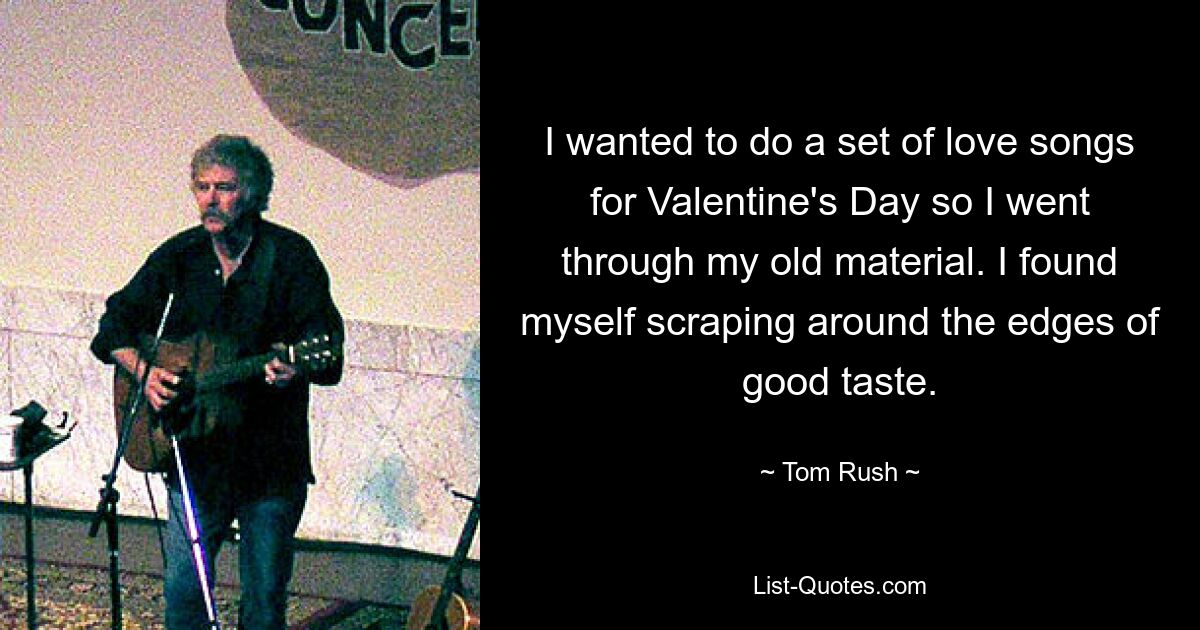 I wanted to do a set of love songs for Valentine's Day so I went through my old material. I found myself scraping around the edges of good taste. — © Tom Rush