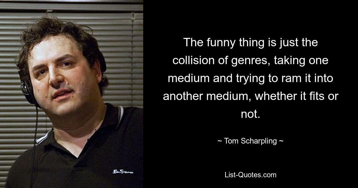 The funny thing is just the collision of genres, taking one medium and trying to ram it into another medium, whether it fits or not. — © Tom Scharpling