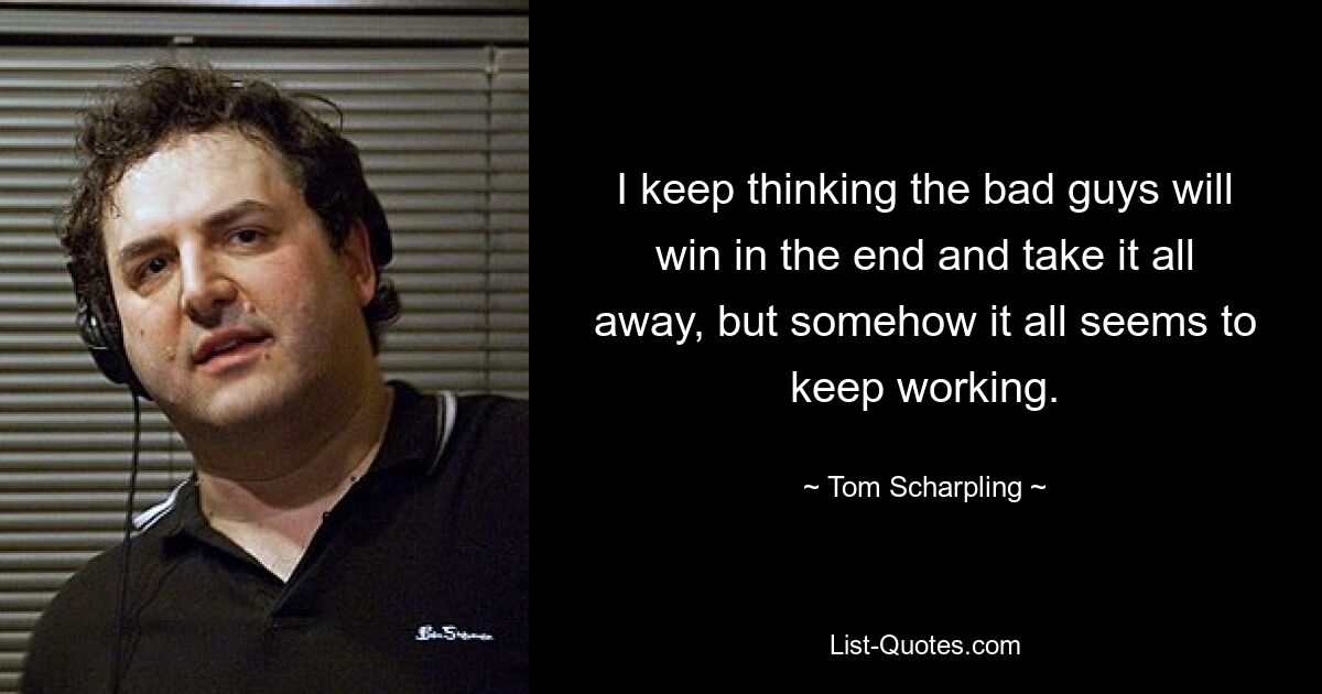 I keep thinking the bad guys will win in the end and take it all away, but somehow it all seems to keep working. — © Tom Scharpling