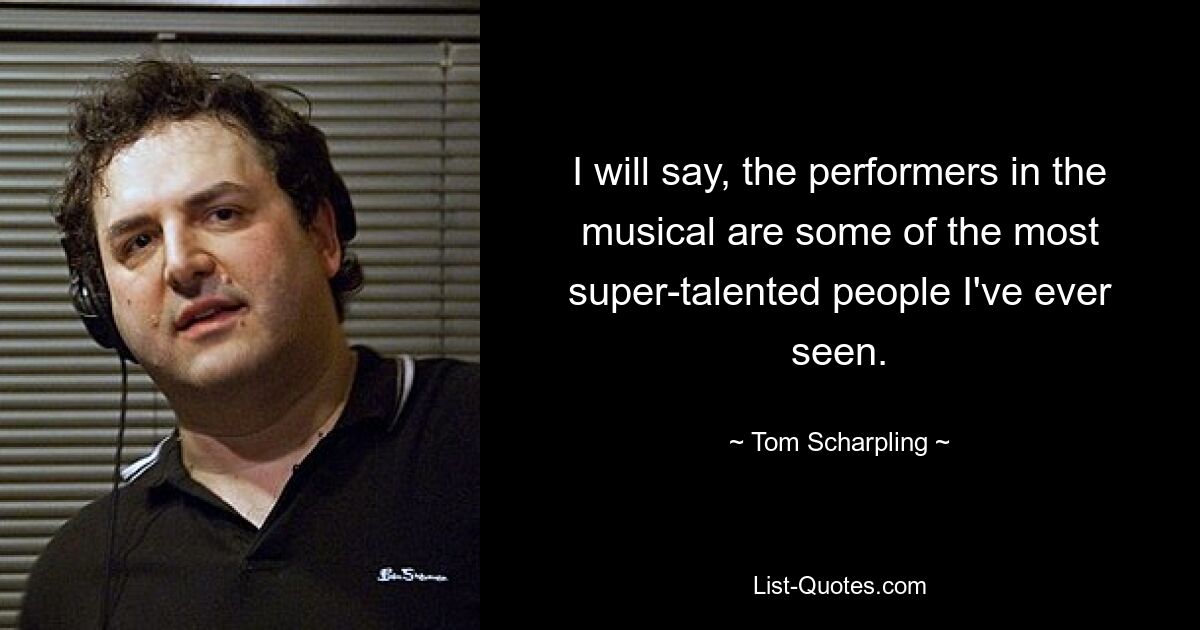 I will say, the performers in the musical are some of the most super-talented people I've ever seen. — © Tom Scharpling