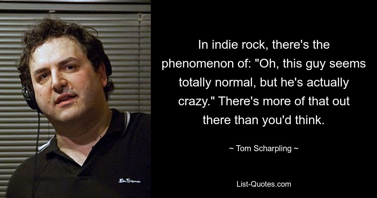 In indie rock, there's the phenomenon of: "Oh, this guy seems totally normal, but he's actually crazy." There's more of that out there than you'd think. — © Tom Scharpling