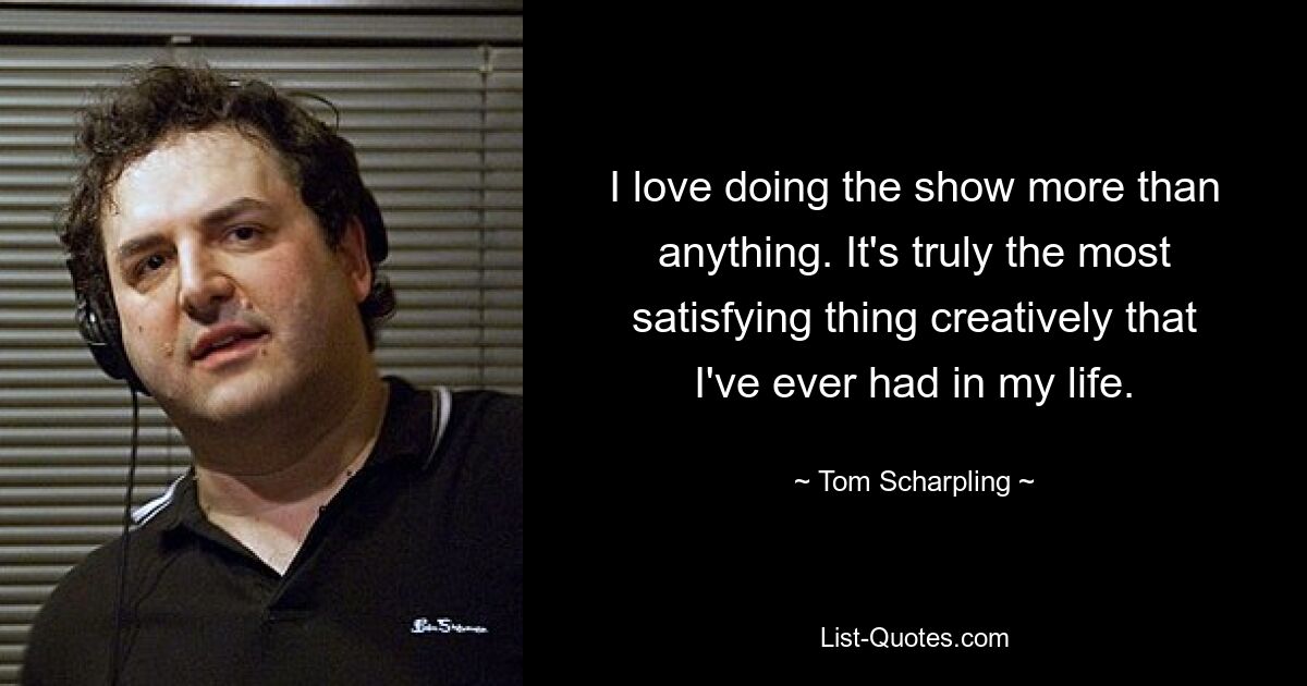 I love doing the show more than anything. It's truly the most satisfying thing creatively that I've ever had in my life. — © Tom Scharpling