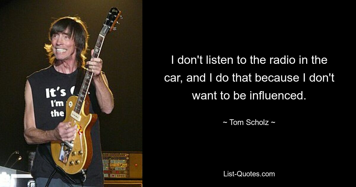 I don't listen to the radio in the car, and I do that because I don't want to be influenced. — © Tom Scholz