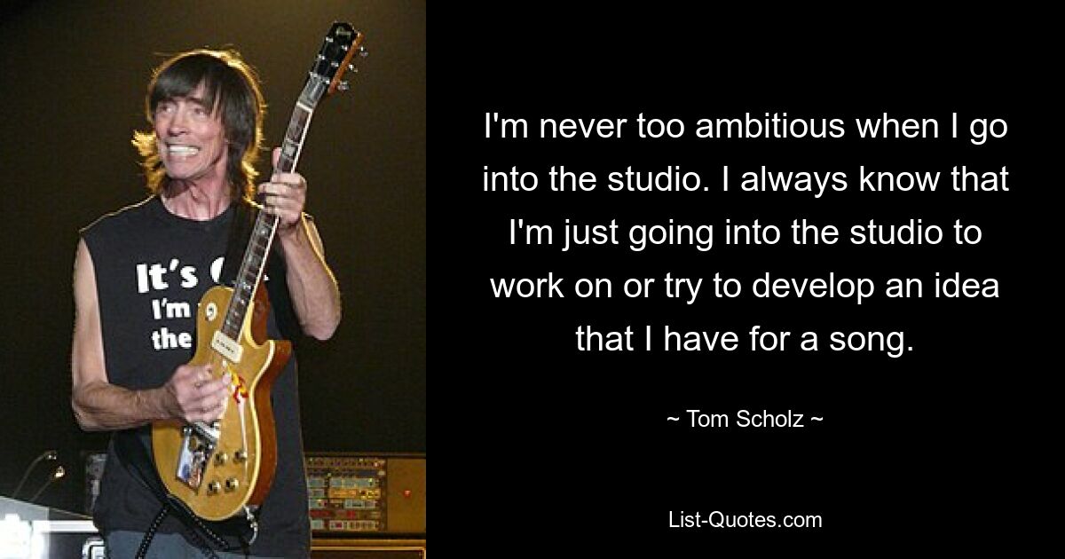 Ich bin nie zu ehrgeizig, wenn ich ins Studio gehe. Ich weiß immer, dass ich nur ins Studio gehe, um an einer Idee für einen Song zu arbeiten oder sie zu entwickeln. — © Tom Scholz