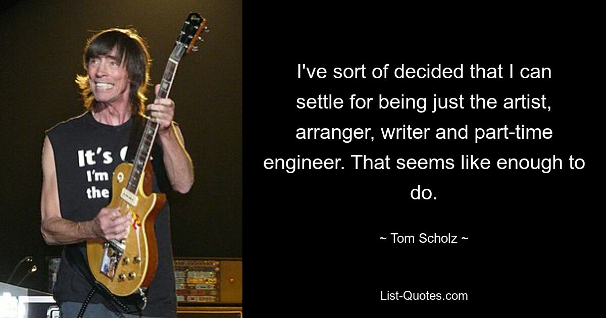 I've sort of decided that I can settle for being just the artist, arranger, writer and part-time engineer. That seems like enough to do. — © Tom Scholz