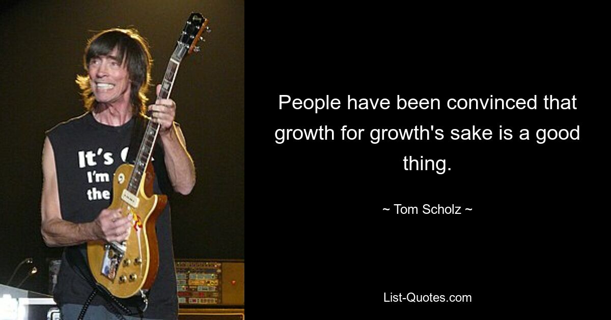 People have been convinced that growth for growth's sake is a good thing. — © Tom Scholz