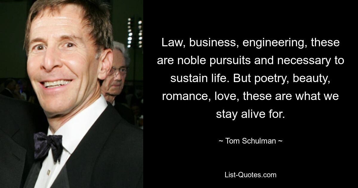 Law, business, engineering, these are noble pursuits and necessary to sustain life. But poetry, beauty, romance, love, these are what we stay alive for. — © Tom Schulman