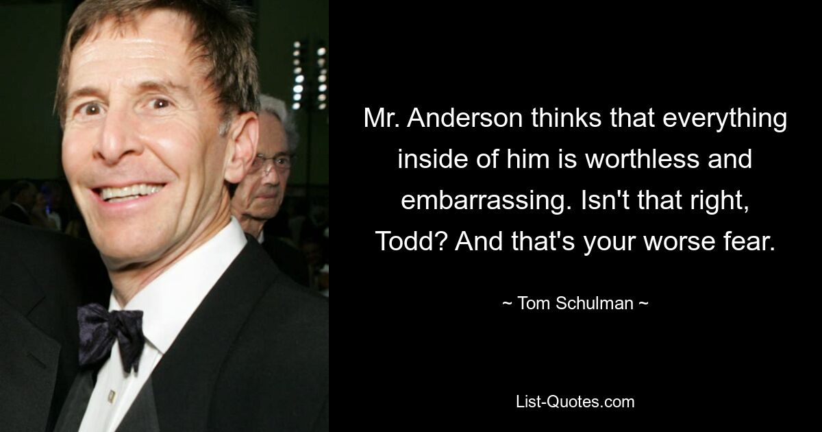 Mr. Anderson thinks that everything inside of him is worthless and embarrassing. Isn't that right, Todd? And that's your worse fear. — © Tom Schulman