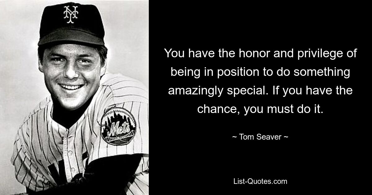 You have the honor and privilege of being in position to do something amazingly special. If you have the chance, you must do it. — © Tom Seaver