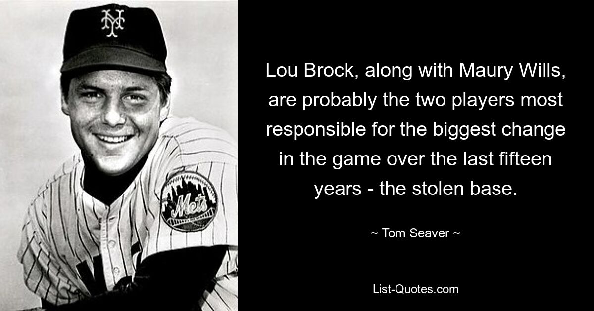 Lou Brock, along with Maury Wills, are probably the two players most responsible for the biggest change in the game over the last fifteen years - the stolen base. — © Tom Seaver