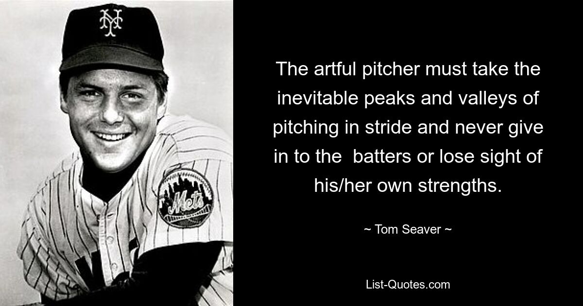 The artful pitcher must take the inevitable peaks and valleys of pitching in stride and never give in to the  batters or lose sight of his/her own strengths. — © Tom Seaver