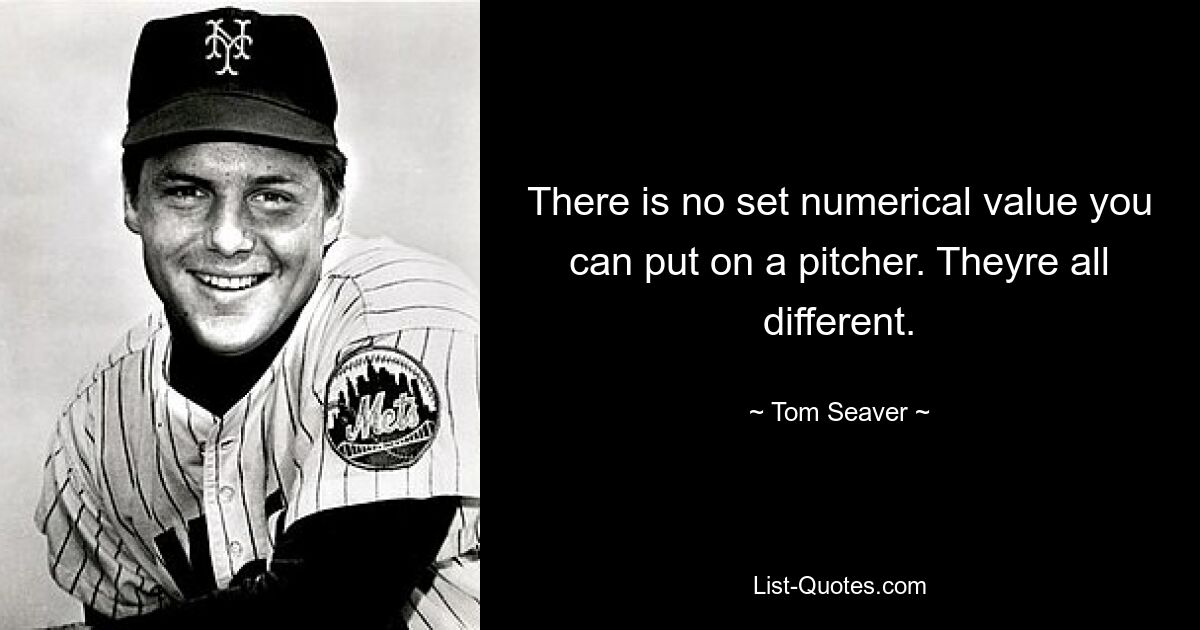 There is no set numerical value you can put on a pitcher. Theyre all different. — © Tom Seaver