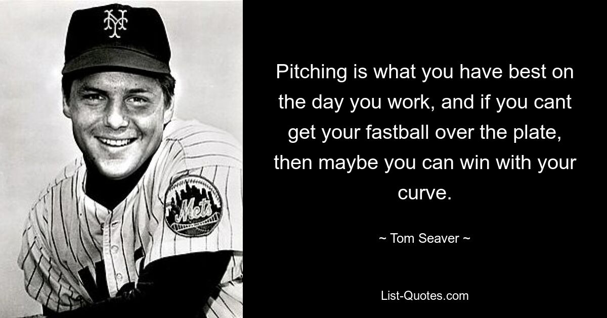 Pitching is what you have best on the day you work, and if you cant get your fastball over the plate, then maybe you can win with your curve. — © Tom Seaver