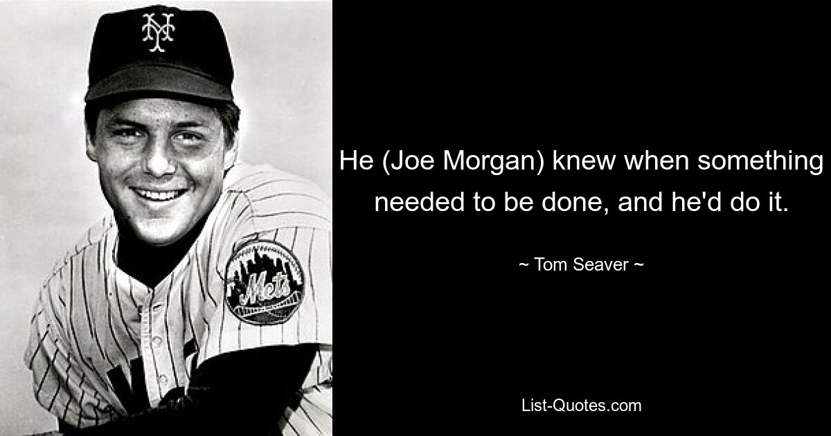 He (Joe Morgan) knew when something needed to be done, and he'd do it. — © Tom Seaver