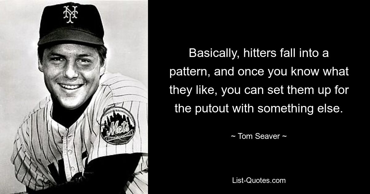 Basically, hitters fall into a pattern, and once you know what they like, you can set them up for the putout with something else. — © Tom Seaver