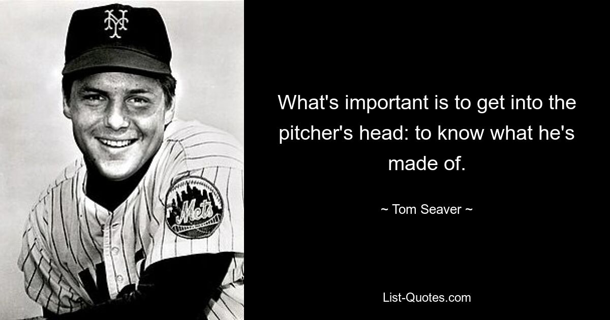 What's important is to get into the pitcher's head: to know what he's made of. — © Tom Seaver