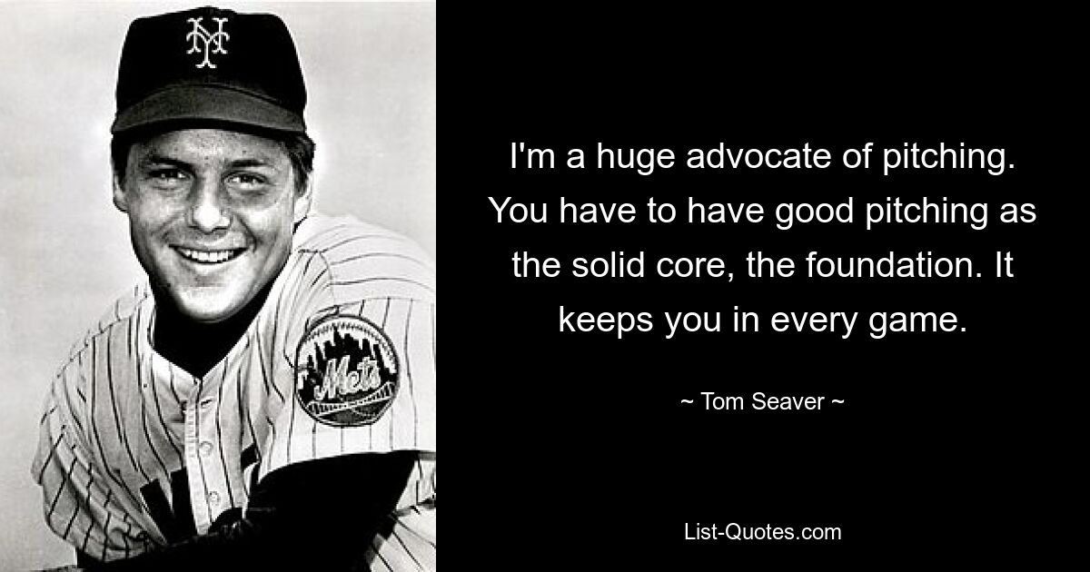 I'm a huge advocate of pitching. You have to have good pitching as the solid core, the foundation. It keeps you in every game. — © Tom Seaver