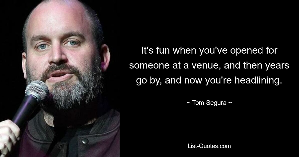 It's fun when you've opened for someone at a venue, and then years go by, and now you're headlining. — © Tom Segura