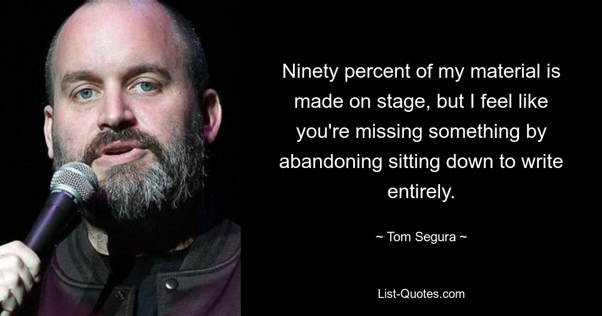 Ninety percent of my material is made on stage, but I feel like you're missing something by abandoning sitting down to write entirely. — © Tom Segura