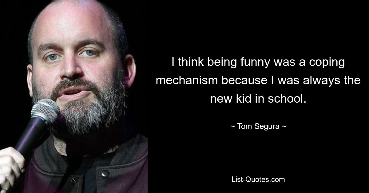 I think being funny was a coping mechanism because I was always the new kid in school. — © Tom Segura