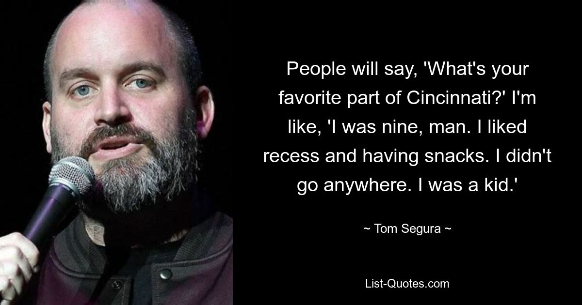 People will say, 'What's your favorite part of Cincinnati?' I'm like, 'I was nine, man. I liked recess and having snacks. I didn't go anywhere. I was a kid.' — © Tom Segura