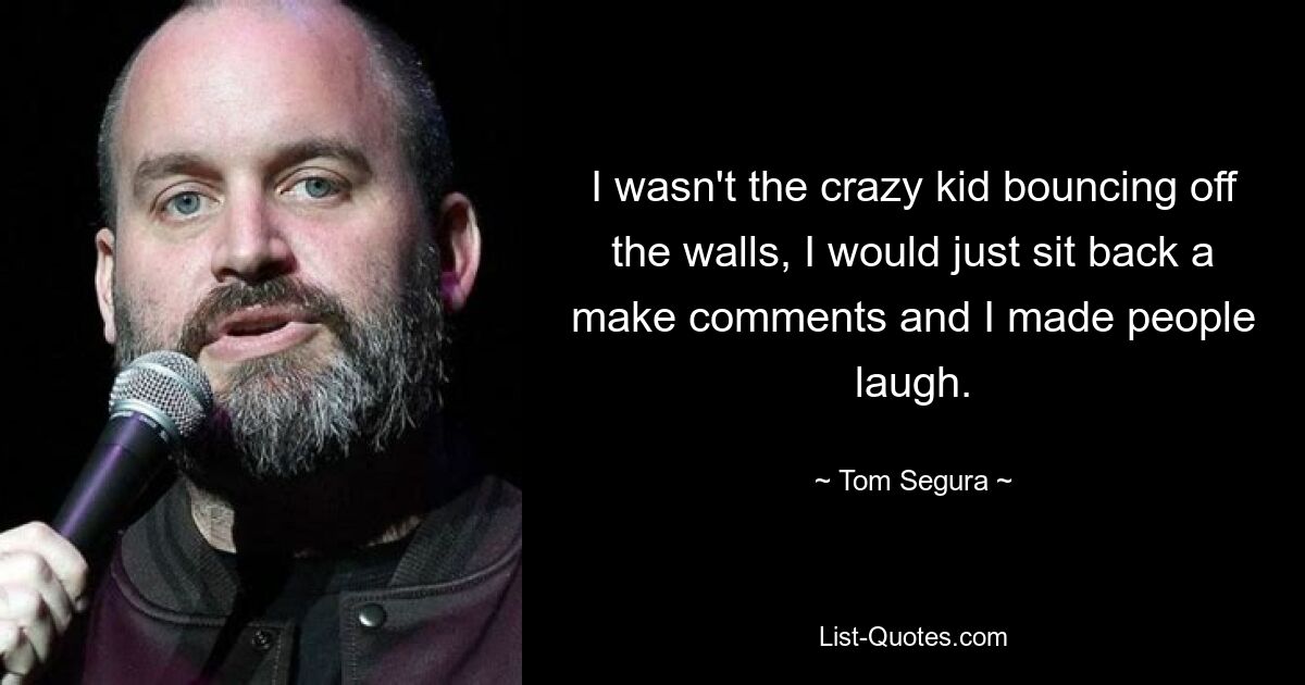 I wasn't the crazy kid bouncing off the walls, I would just sit back a make comments and I made people laugh. — © Tom Segura