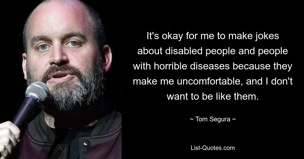 It's okay for me to make jokes about disabled people and people with horrible diseases because they make me uncomfortable, and I don't want to be like them. — © Tom Segura