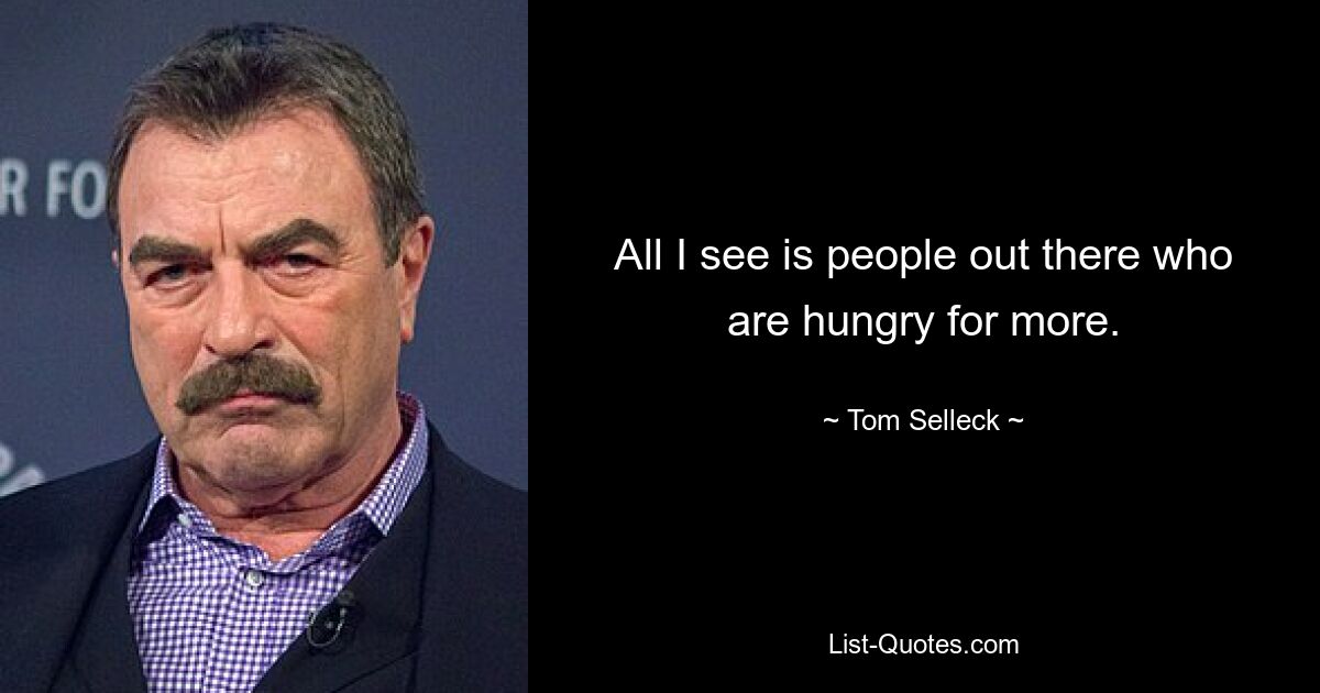 All I see is people out there who are hungry for more. — © Tom Selleck