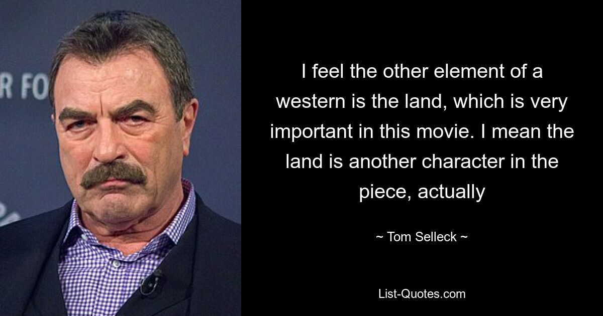 I feel the other element of a western is the land, which is very important in this movie. I mean the land is another character in the piece, actually — © Tom Selleck