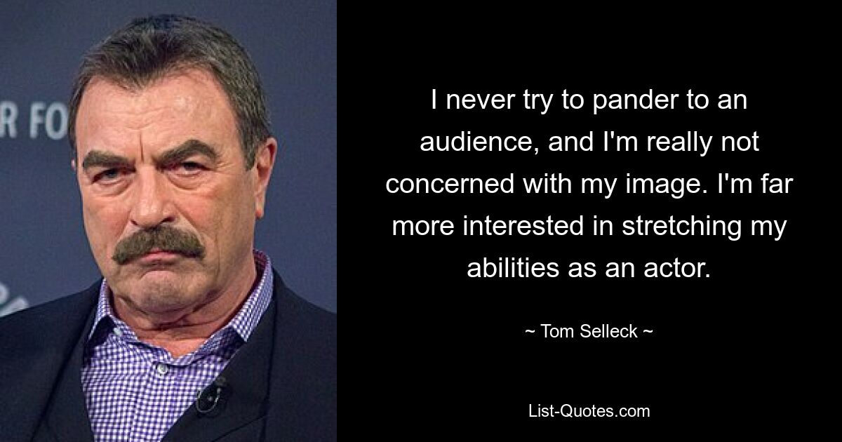 I never try to pander to an audience, and I'm really not concerned with my image. I'm far more interested in stretching my abilities as an actor. — © Tom Selleck