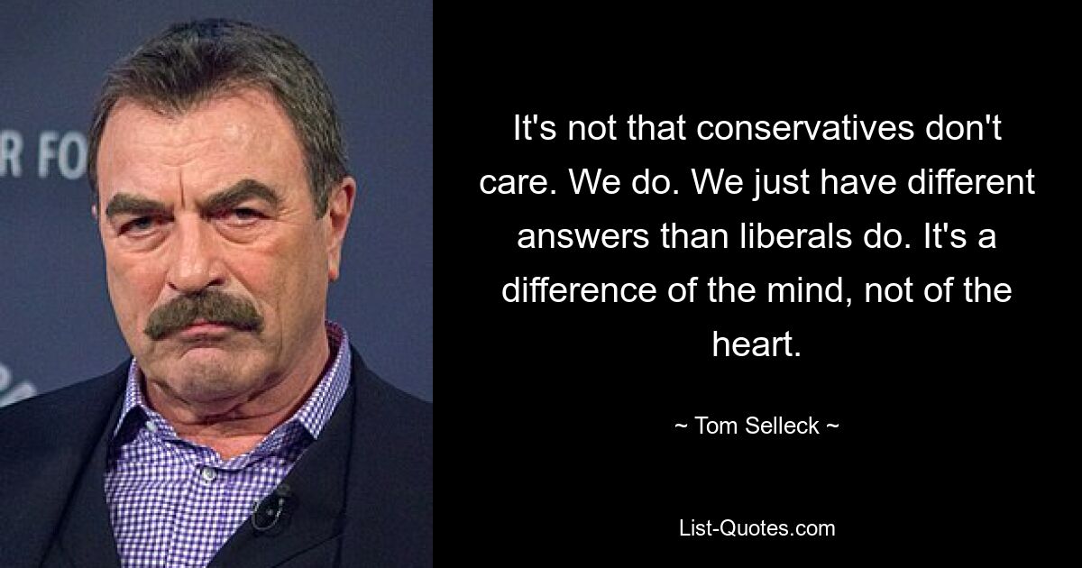 It's not that conservatives don't care. We do. We just have different answers than liberals do. It's a difference of the mind, not of the heart. — © Tom Selleck