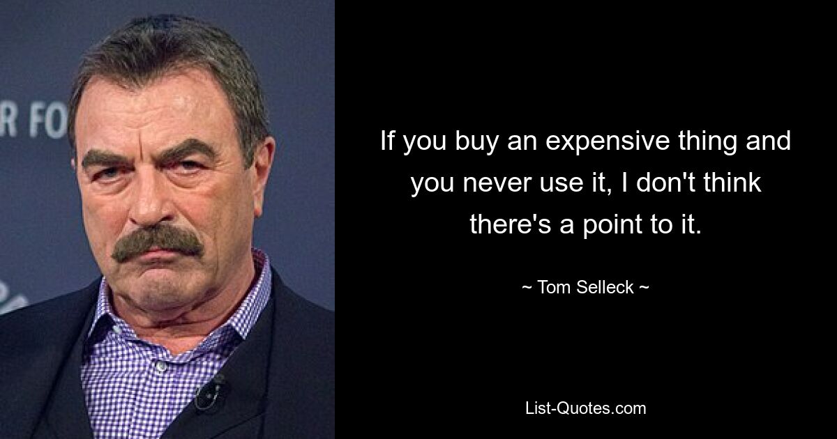 If you buy an expensive thing and you never use it, I don't think there's a point to it. — © Tom Selleck