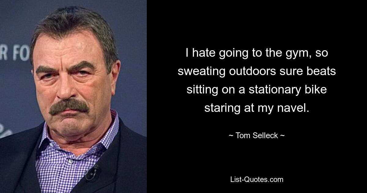 I hate going to the gym, so sweating outdoors sure beats sitting on a stationary bike staring at my navel. — © Tom Selleck