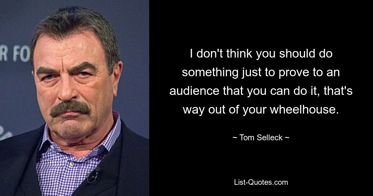 I don't think you should do something just to prove to an audience that you can do it, that's way out of your wheelhouse. — © Tom Selleck