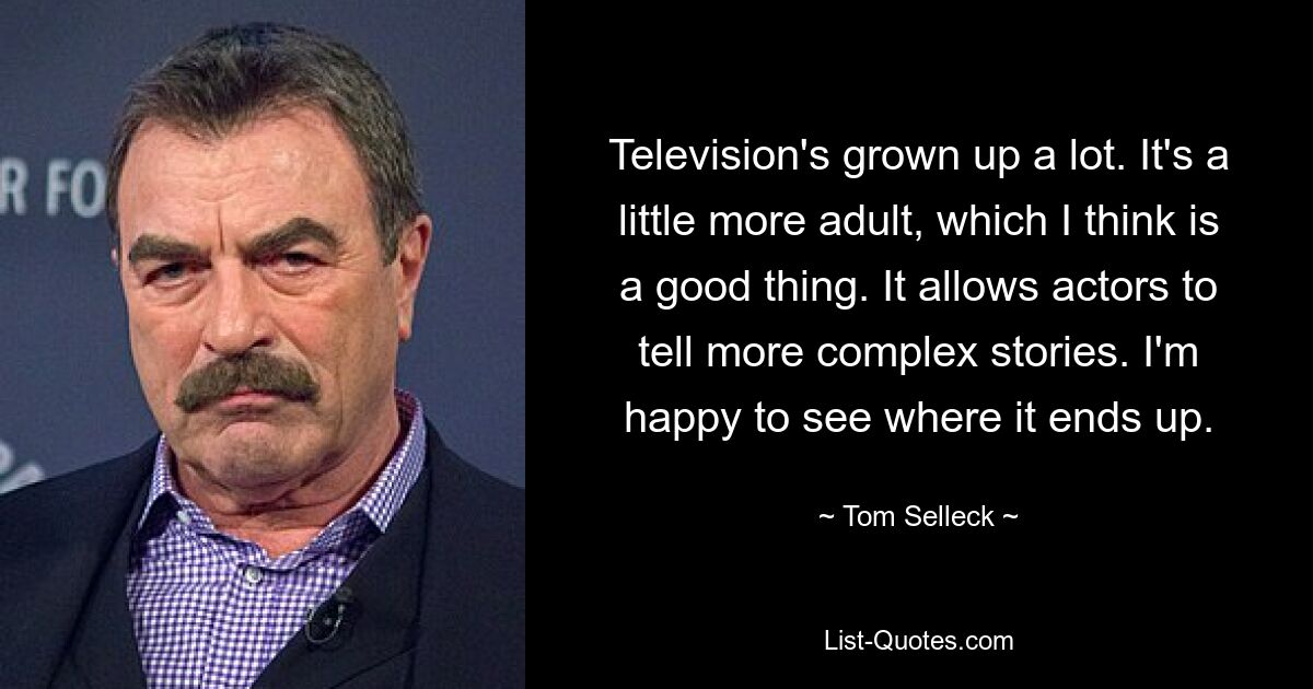 Television's grown up a lot. It's a little more adult, which I think is a good thing. It allows actors to tell more complex stories. I'm happy to see where it ends up. — © Tom Selleck