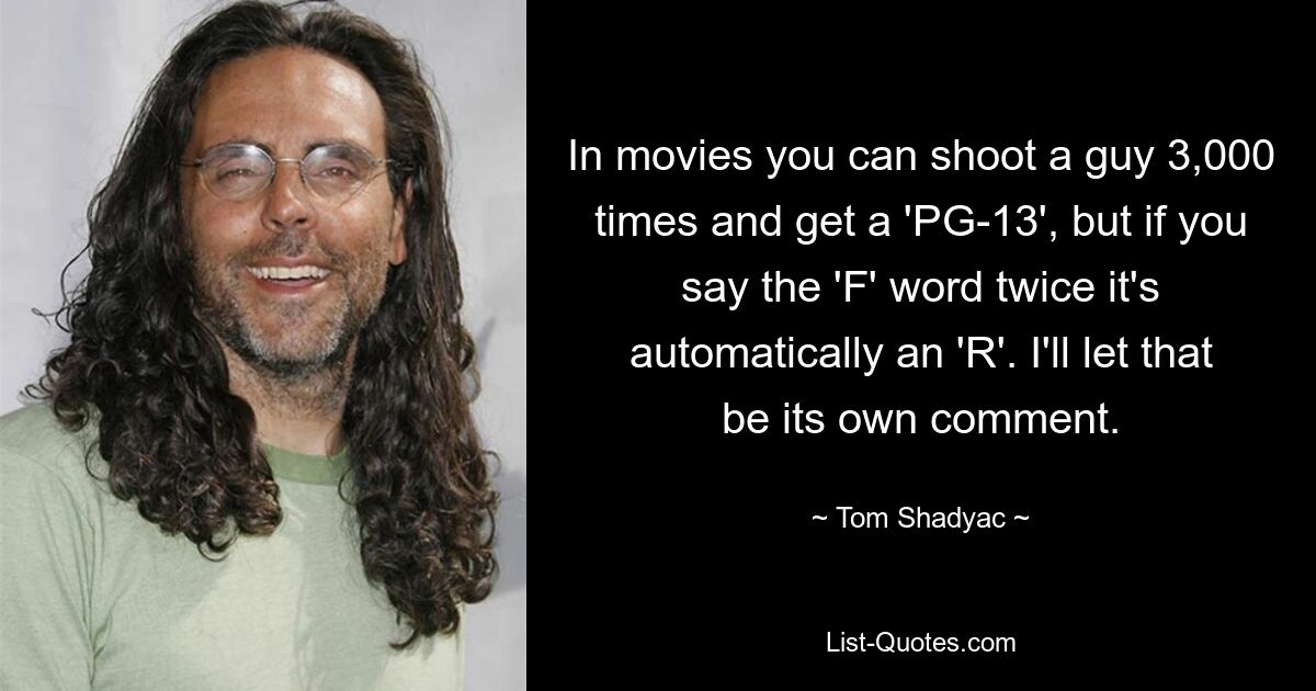 In movies you can shoot a guy 3,000 times and get a 'PG-13', but if you say the 'F' word twice it's automatically an 'R'. I'll let that be its own comment. — © Tom Shadyac