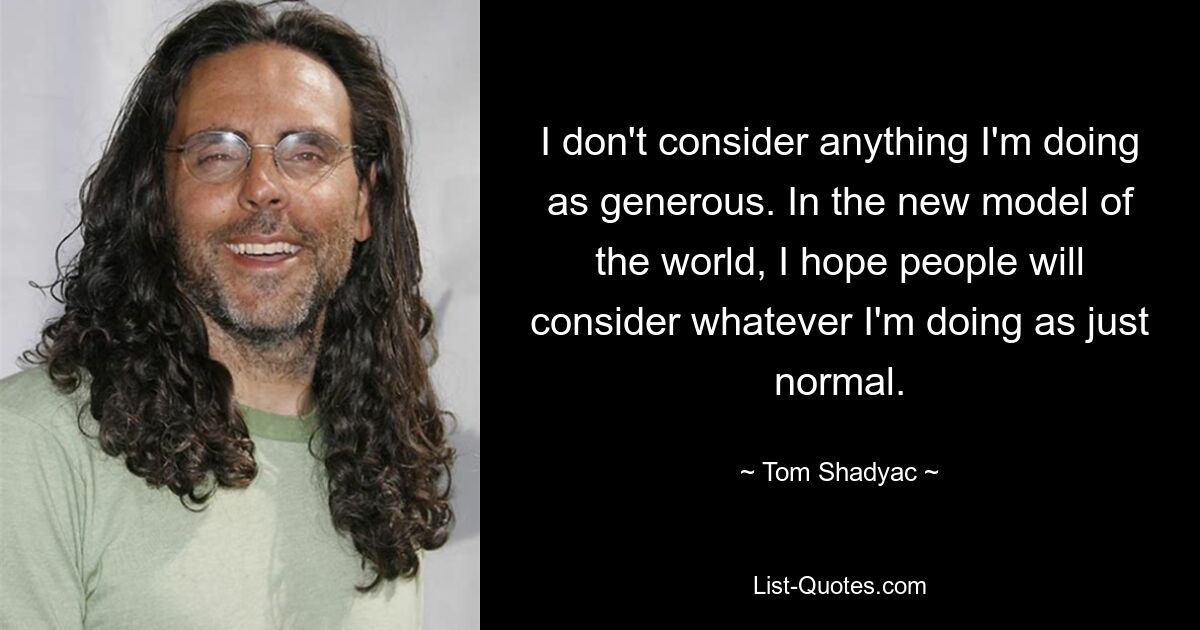 I don't consider anything I'm doing as generous. In the new model of the world, I hope people will consider whatever I'm doing as just normal. — © Tom Shadyac